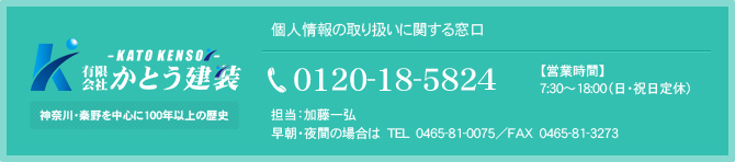 個人情報の取り扱いに関する窓口 有限会社　かとう建装 担当：加藤一弘 0465-81-5824（早朝・夜間のみ：0465-81-0075）