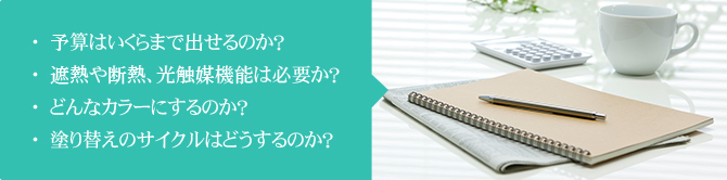 ・予算はいくらまで出せるのか？・遮熱や断熱、光触媒機能は必要か？・どんなカラーにするのか？・塗り替えのサイクルはどうするのか？