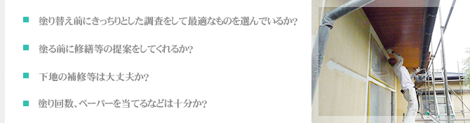 ・塗り替え前にきっちりとした調査をして最適なものを選んでいるか？・塗る前に修繕等の提案をしてくれるか？・下地の補修等は大丈夫か？・塗り回数、ペーパーを当てるなどは十分か？